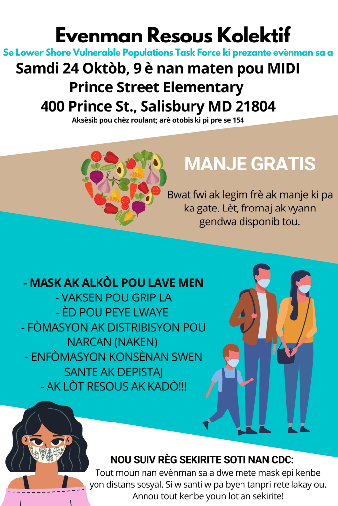 Evenman Resous Kolektif
Se Lower Shore Vulnerable Populations Task Force ki prezante evènman sa a

Samdi 24 Oktòb, 9 è nan maten pou MIDI
Prince Street Elementary
400 Prince St., Salisbury MD 21804

Aksèsib pou chèz roulant; arè otobis ki pi pre se 154

MANJE GRATIS
Bwat fwi ak legim frè ak manje ki pa ka gate. Lèt, fromaj ak vyann gendwa disponib tou.

- MASK AK ALKÒL POU LAVE MEN
- VAKSEN POU GRIP LA
- ÈD POU PEYE LWAYE 
- FÒMASYON AK DISTRIBISYON POU NARCAN (NAKEN)
- ENFÒMASYON KONSÈNAN SWEN SANTE AK DEPISTAJ
- AK LÒT RESOUS AK KADÒ!!!

NOU SUIV RÈG SEKIRITE SOTI NAN CDC:
Tout moun nan evènman sa a dwe mete mask epi kenbe yon distans sosyal. Si w santi w pa byen tanpri rete lakay ou. Annou tout kenbe youn lot an sekirite!