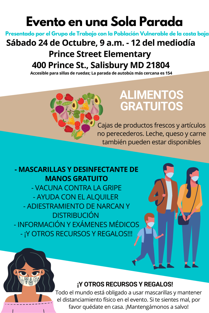 Evento en una Sola Parada
Presentado por el Grupo de Trabajo con la Población Vulnerable de la costa baja

Sábado, 24 de Octubre, 9 a.m. - 12 del mediodía
Prince Street Elementary 
400 Prince St., Salisbury MD 21804

Accesible para sillas de ruedas; La parada de autobús más cercana es 154

ALIMENTOS GRATUITOS
Cajas de productos frescos y artículos no perecederos. Leche, queso y carne también pueden estar disponibles

- MASCARILLAS Y DESINFECTANTE DE MANOS GRATUITO
- VACUNA CONTRA LA GRIPE
- AYUDA CON EL ALQUILER 
- ADIESTRAMIENTO DE NARCAN Y DISTRIBUCIÓN
- INFORMACIÓN Y EXÁMENES MÉDICOS 
- ¡Y OTROS RECURSOS Y REGALOS!!!

SEGUIMOS LAS PAUTAS DE SEGURIDAD DEL CDC
Todo el mundo está obligado a usar mascarillas y mantener el distanciamiento físico en el evento. Si te sientes mal, por favor quédate en casa.