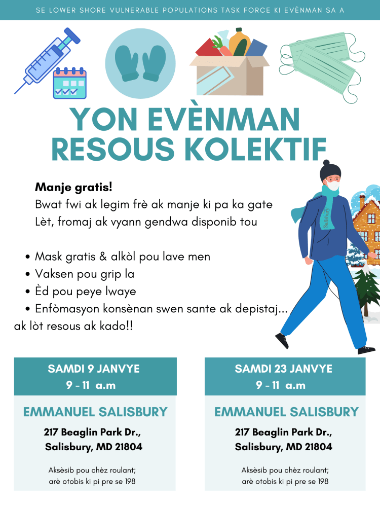 Se Lower Shore Vulnerable Populations Task Force ki evènman sa a

YON EVÈNMAN RESOUS KOLEKTIF

Manje gratis!
Bwat fwi ak legim frè ak manje ki pa ka gate
Lèt, fromaj ak vyann gendwa disponib tou

Mask gratis & alkòl pou lave men
Vaksen pou grip la
Èd pou peye lwaye
Enfòmasyon konsènan swen sante ak depistaj...
ak lòt resous ak kado!!


SAMDI 9 JANVYE
9 - 11  a.m

Emmanuel Salisbury

217 Beaglin Park Dr.,
Salisbury, MD 21804
Aksèsib pou chèz roulant;
arè otobis ki pi pre se 198

SAMDI 23 JANVYE
9 - 11  a.m

Emmanuel Salisbury

217 Beaglin Park Dr.,
Salisbury, MD 21804
Aksèsib pou chèz roulant;
arè otobis ki pi pre se 198